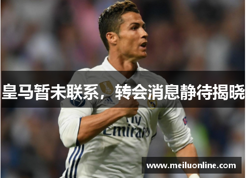 皇马暂未联系，转会消息静待揭晓