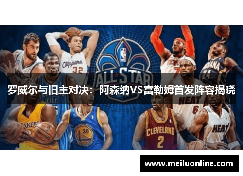 罗威尔与旧主对决：阿森纳VS富勒姆首发阵容揭晓